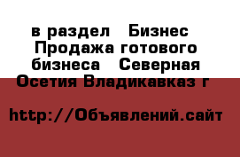  в раздел : Бизнес » Продажа готового бизнеса . Северная Осетия,Владикавказ г.